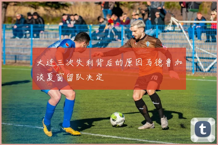 大连三次失利背后的原因马德鲁加谈夏窗留队决定