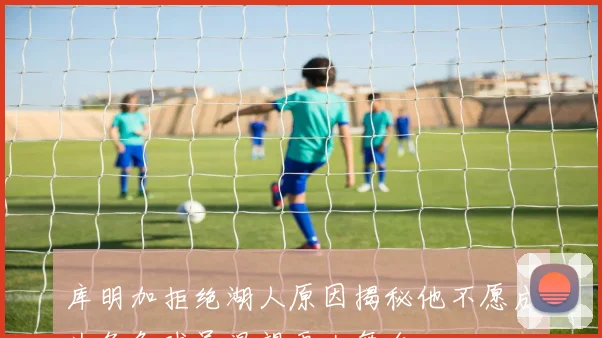 库明加拒绝湖人原因揭秘他不愿成为角色球员渴望更大舞台