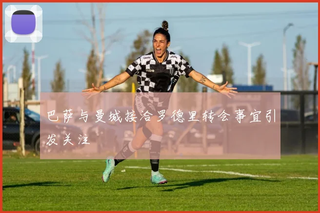 巴萨与曼城接洽罗德里转会事宜引发关注