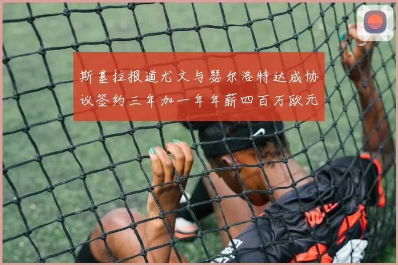 斯基拉报道尤文与瑟尔洛特达成协议签约三年加一年年薪四百万欧元