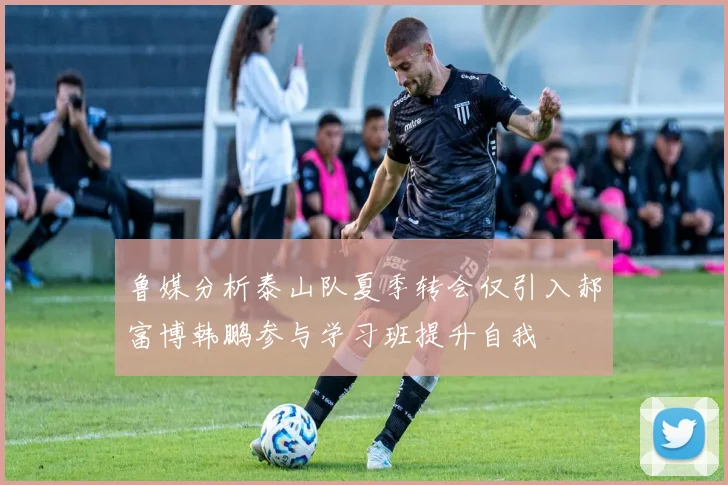 鲁媒分析泰山队夏季转会仅引入郝富博韩鹏参与学习班提升自我