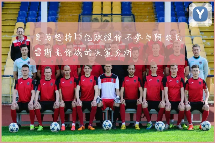 皇马坚持15亿欧报价不参与阿尔瓦雷斯竞价战的决策分析