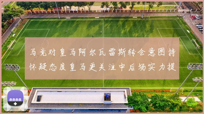 马竞对皇马阿尔瓦雷斯转会意图持怀疑态度皇马更关注中后场实力提升