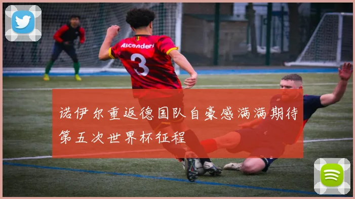 诺伊尔重返德国队自豪感满满期待第五次世界杯征程