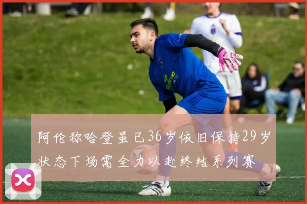 阿伦称哈登虽已36岁依旧保持29岁状态下场需全力以赴终结系列赛