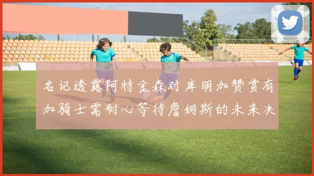 名记透露阿特金森对库明加赞赏有加骑士需耐心等待詹姆斯的未来决定