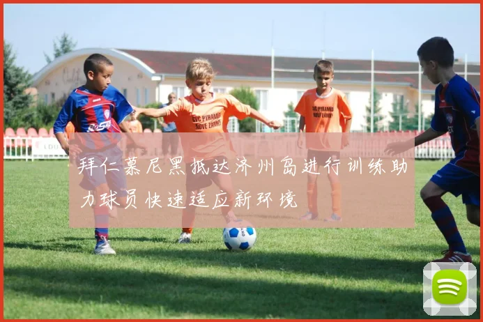 拜仁慕尼黑抵达济州岛进行训练助力球员快速适应新环境