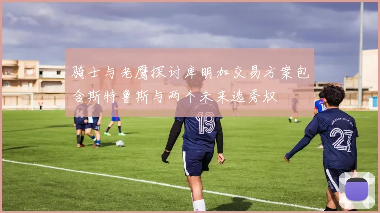 骑士与老鹰探讨库明加交易方案包含斯特鲁斯与两个未来选秀权