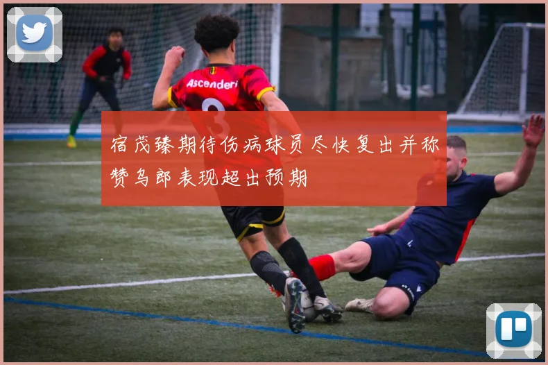 宿茂臻期待伤病球员尽快复出并称赞乌郎表现超出预期