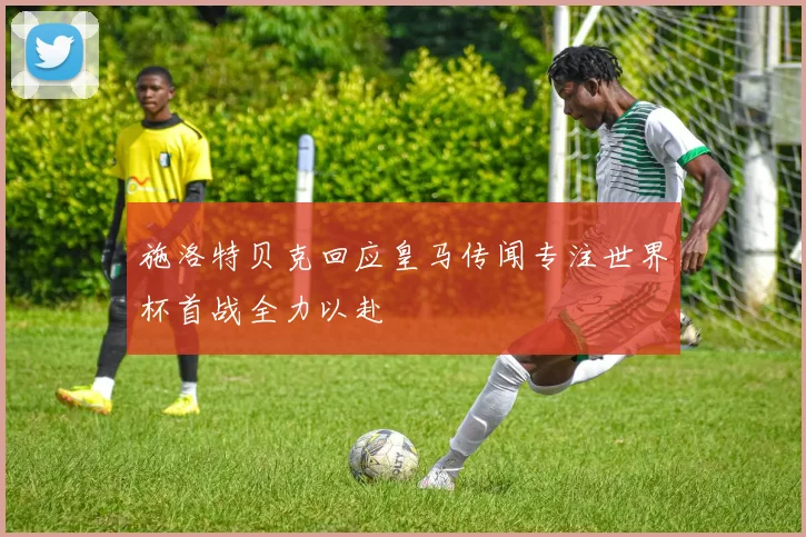 施洛特贝克回应皇马传闻专注世界杯首战全力以赴