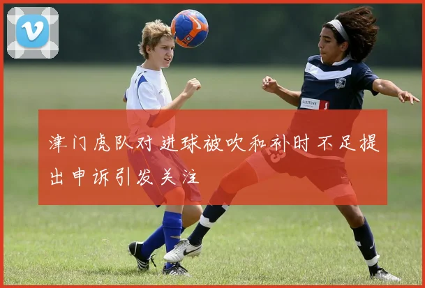 津门虎队对进球被吹和补时不足提出申诉引发关注