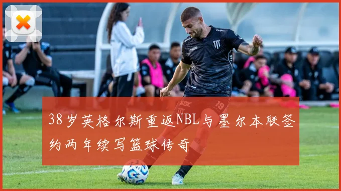 38岁英格尔斯重返NBL与墨尔本联签约两年续写篮球传奇