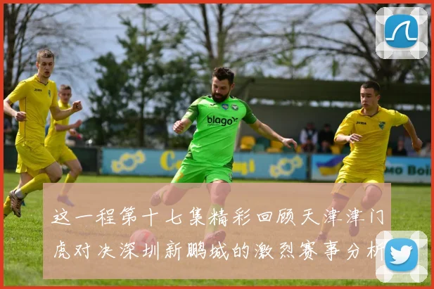 这一程第十七集精彩回顾天津津门虎对决深圳新鹏城的激烈赛事分析与亮点解读