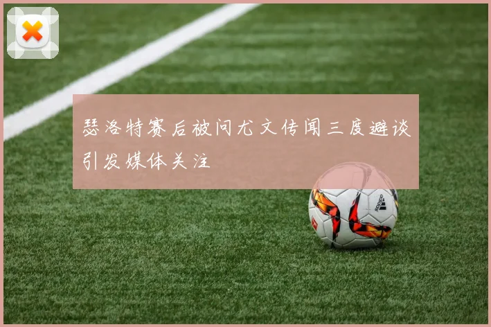 瑟洛特赛后被问尤文传闻三度避谈引发媒体关注