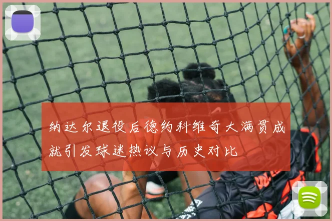 纳达尔退役后德约科维奇大满贯成就引发球迷热议与历史对比