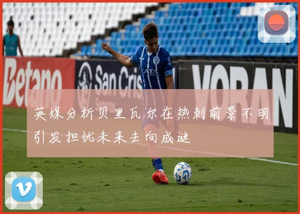 英媒分析贝里瓦尔在热刺前景不明引发担忧未来去向成谜