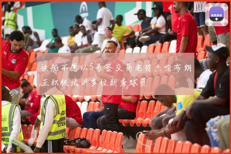 快船不愿以5号签交易老将杰伦布朗正积极试训多位新秀球员